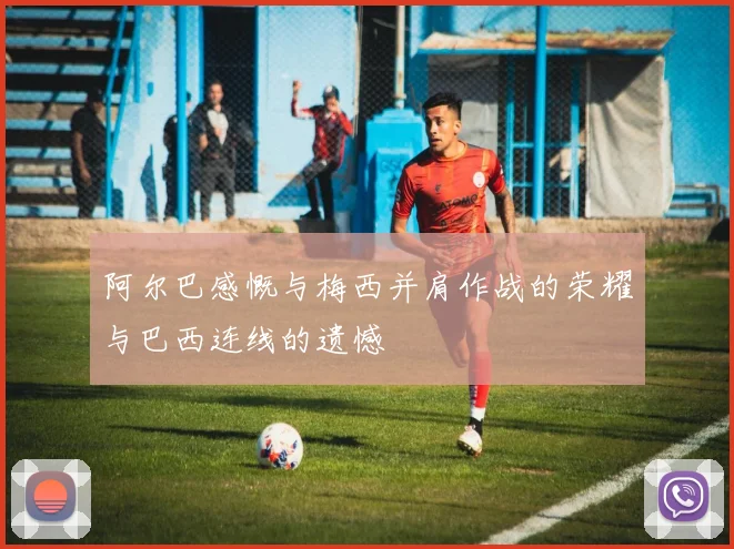 阿尔巴感慨与梅西并肩作战的荣耀与巴西连线的遗憾
