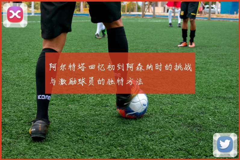 阿尔特塔回忆初到阿森纳时的挑战与激励球员的独特方法