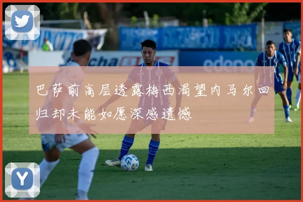 巴萨前高层透露梅西渴望内马尔回归却未能如愿深感遗憾