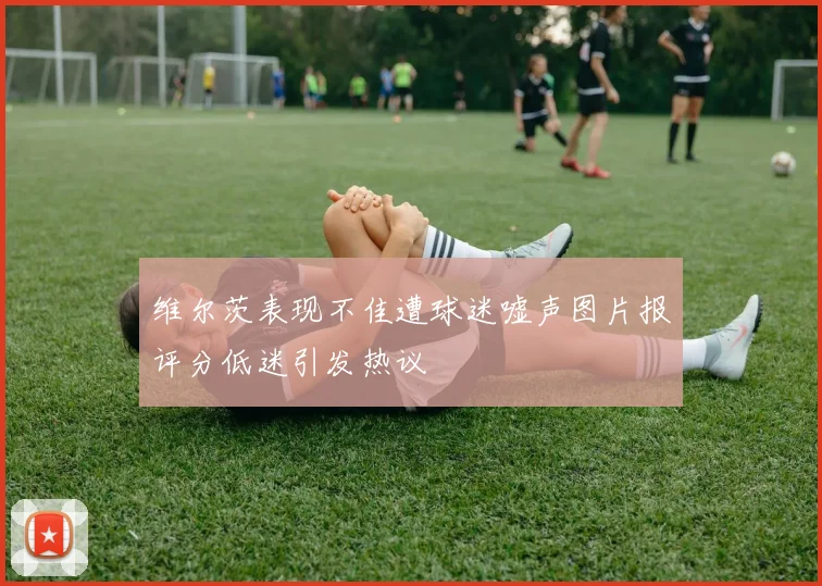 维尔茨表现不佳遭球迷嘘声图片报评分低迷引发热议