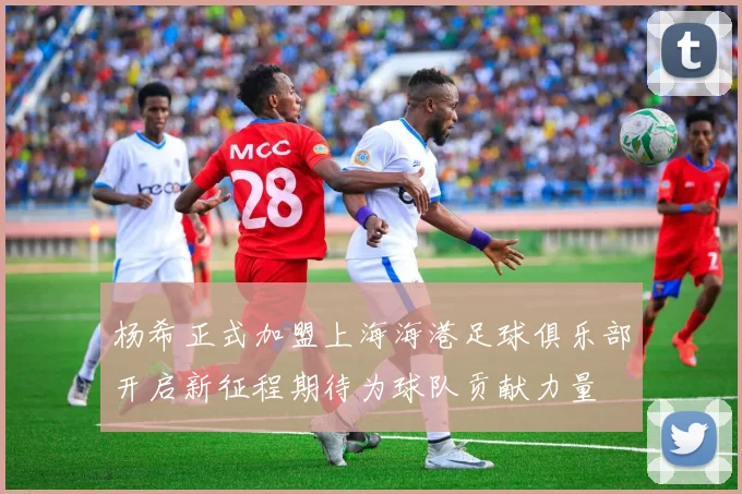 杨希正式加盟上海海港足球俱乐部开启新征程期待为球队贡献力量