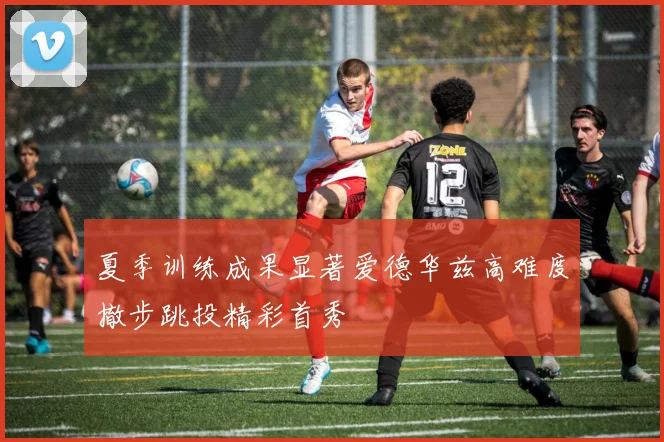 夏季训练成果显著爱德华兹高难度撤步跳投精彩首秀
