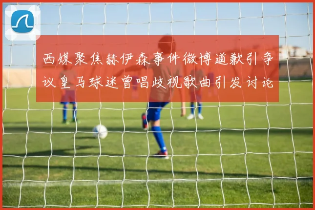 西媒聚焦赫伊森事件微博道歉引争议皇马球迷曾唱歧视歌曲引发讨论