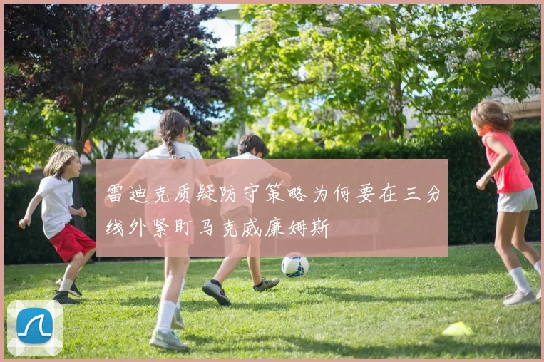 雷迪克质疑防守策略为何要在三分线外紧盯马克威廉姆斯