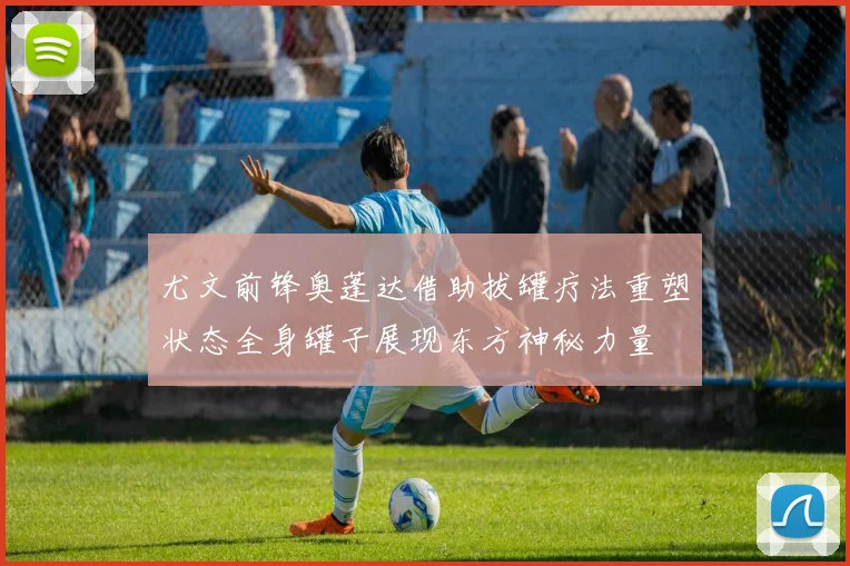 尤文前锋奥蓬达借助拔罐疗法重塑状态全身罐子展现东方神秘力量