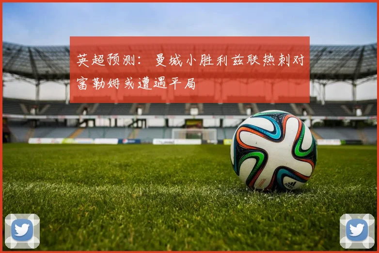 英超预测：曼城小胜利兹联热刺对富勒姆或遭遇平局
