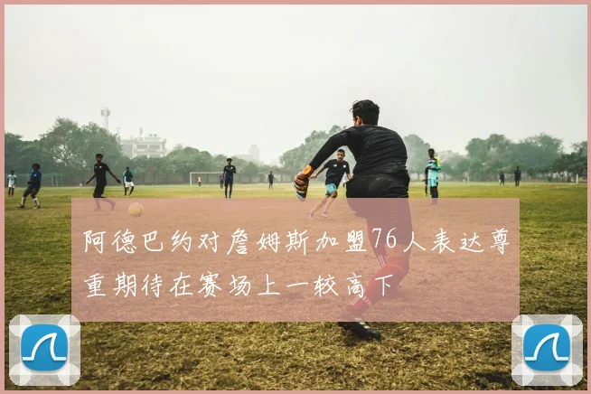 阿德巴约对詹姆斯加盟76人表达尊重期待在赛场上一较高下